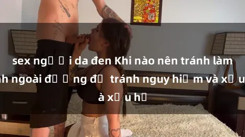 sex người da đen Khi nào nên tránh làm tình ngoài đường để tránh nguy hiểm và xấu hổ