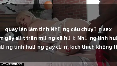 quay lén làm tình Những câu chuyện sex sinh viên Việt Nam gây sốt trên mạng xã hội: Những tình huống gây cấn, kích thích không thể bỏ qua
