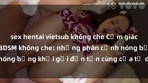 sex hentai vietsub không che Cảm giác mạnh mẽ với sex BDSM không che: những phân cảnh nóng bỏng khơi gợi đến tận cùng của tư duy và cơ thể.