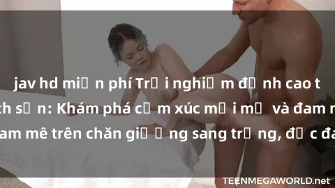 jav hd miễn phí Trải nghiệm đỉnh cao tình yêu tại sex khách sạn: Khám phá cảm xúc mới mẻ và đam mê trên chăn giường sang trọng, độc đáo, không giới hạn.