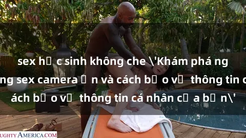 sex học sinh không che 'Khám phá nguy cơ của việc sử dụng sex camera ẩn và cách bảo vệ thông tin cá nhân của bạn'