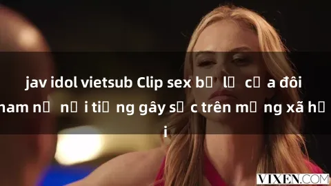 jav idol vietsub Clip sex bị lộ của đôi nam nữ nổi tiếng gây sốc trên mạng xã hội