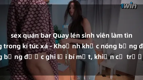 sex quán bar Quay lén sinh viên làm tình ngay trên giường trong kí túc xá - Khoảnh khắc nóng bỏng được ghi lại bí mật, khiến cả trường học xôn xao.