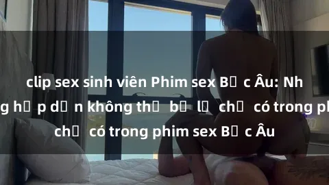 clip sex sinh viên Phim sex Bắc Âu: Những cảnh nóng hấp dẫn không thể bỏ lỡ chỉ có trong phim sex Bắc Âu