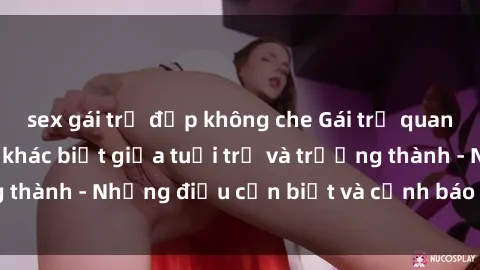 sex gái trẻ đẹp không che Gái trẻ quan hệ: Mối quan hệ khác biệt giữa tuổi trẻ và trưởng thành - Những điều cần biết và cảnh báo từ chuyên gia