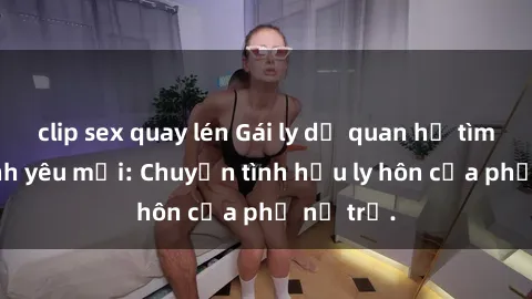 clip sex quay lén Gái ly dị quan hệ tìm kiếm tình yêu mới: Chuyện tình hậu ly hôn của phụ nữ trẻ.