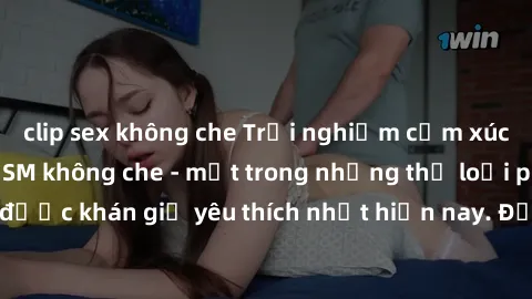clip sex không che Trải nghiệm cảm xúc thăng hoa với jav SM không che - một trong những thể loại phim người lớn được khán giả yêu thích nhất hiện nay. Đảm bảo đem lại sự hấp dẫn, kích thích tối đa cho