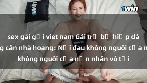 sex gái gọi viet nam Gái trẻ bị hiếp dâm bạo lực trong căn nhà hoang: Nỗi đau không nguôi của nạn nhân vô tội