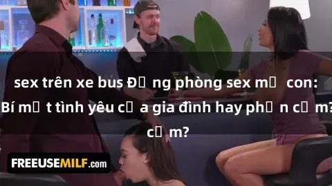 sex trên xe bus Động phòng sex mẹ con: Bí mật tình yêu của gia đình hay phản cảm?