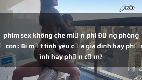 phim sex không che miễn phí Động phòng sex mẹ con: Bí mật tình yêu của gia đình hay phản cảm?