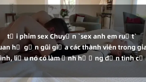 tải phim sex Chuyện `sex anh em ruột` - Đề cập đến quan hệ gần gũi giữa các thành viên trong gia đình, liệu nó có làm ảnh hưởng đến tình cảm gia đình hay không?