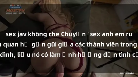 sex jav không che Chuyện `sex anh em ruột` - Đề cập đến quan hệ gần gũi giữa các thành viên trong gia đình, liệu nó có làm ảnh hưởng đến tình cảm gia đình hay không?