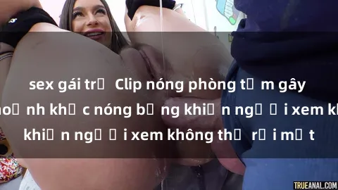 sex gái trẻ Clip nóng phòng tắm gây sốt: Cận cảnh khoảnh khắc nóng bỏng khiến người xem không thể rời mắt
