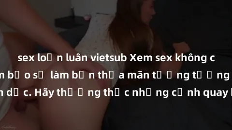 sex loạn luân vietsub Xem sex không che HD miễn phí đảm bảo sẽ làm bạn thỏa mãn tưởng tượng và nhu cầu tình dục. Hãy thưởng thức những cảnh quay hấp dẫn và mãnh liệt ngay bây giờ!