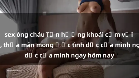 sex ông cháu Tận hưởng khoái cảm với gái xinh sex, thỏa mãn mong ước tình dục của mình ngay hôm nay