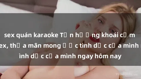 sex quán karaoke Tận hưởng khoái cảm với gái xinh sex, thỏa mãn mong ước tình dục của mình ngay hôm nay