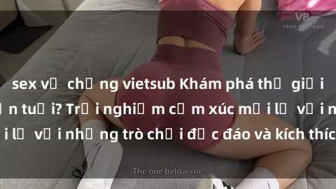 sex vợ chồng vietsub Khám phá thế giới sex trực tuyến: Hơn tuổi? Trải nghiệm cảm xúc mới lạ với những trò chơi độc đáo và kích thích người lớn