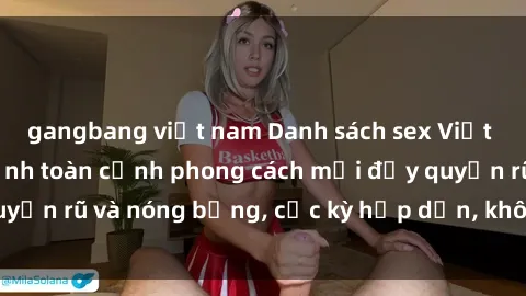 gangbang việt nam Danh sách sex Việt Nam không che - Ảnh toàn cảnh phong cách mới đầy quyến rũ và nóng bỏng, cực kỳ hấp dẫn, không thể bỏ qua!