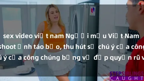 sex video việt nam Người mẫu Việt Nam gây sốt với loạt shoot ảnh táo bạo, thu hút sự chú ý của công chúng bằng vẻ đẹp quyến rũ và gợi cảm.