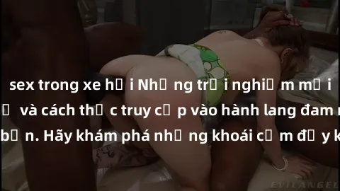 sex trong xe hơi Những trải nghiệm mới lạ với sex tập thể và cách thức truy cập vào hành lang đam mê của bạn. Hãy khám phá những khoái cảm đầy kích thích với tập thể hấp dẫn!